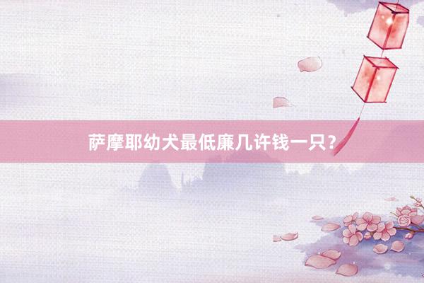 萨摩耶幼犬最低廉几许钱一只?
